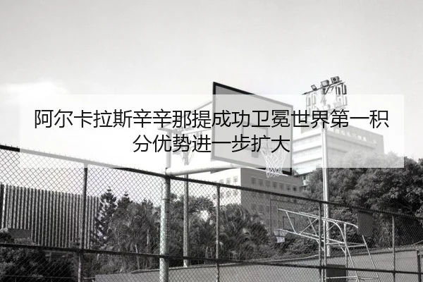 阿尔卡拉斯辛辛那提成功卫冕世界第一积分优势进一步扩大