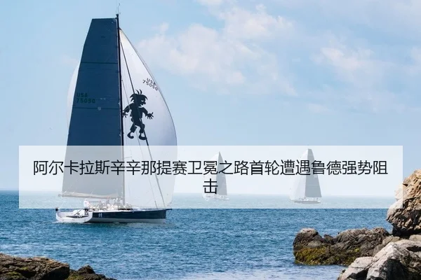 阿尔卡拉斯辛辛那提赛卫冕之路首轮遭遇鲁德强势阻击